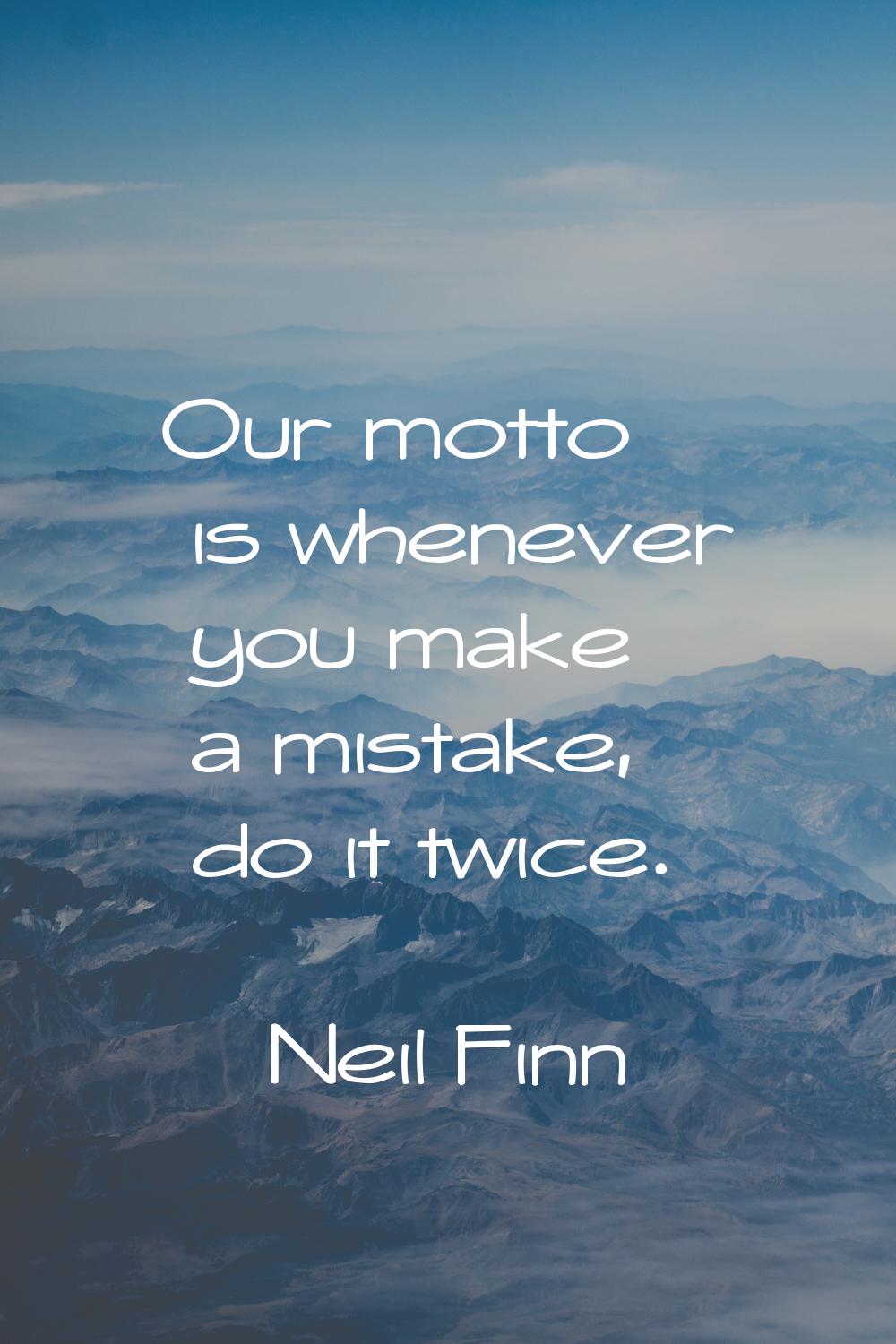 Our motto is whenever you make a mistake, do it twice.