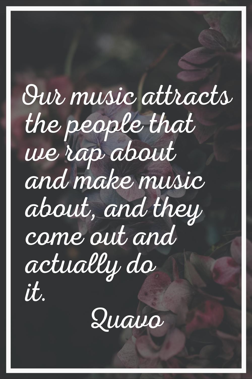 Our music attracts the people that we rap about and make music about, and they come out and actuall