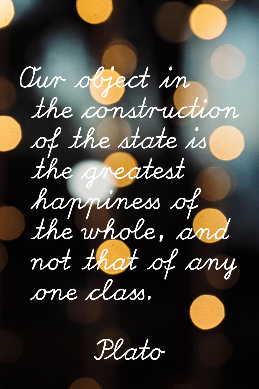 Our object in the construction of the state is the greatest happiness of the whole, and not that of