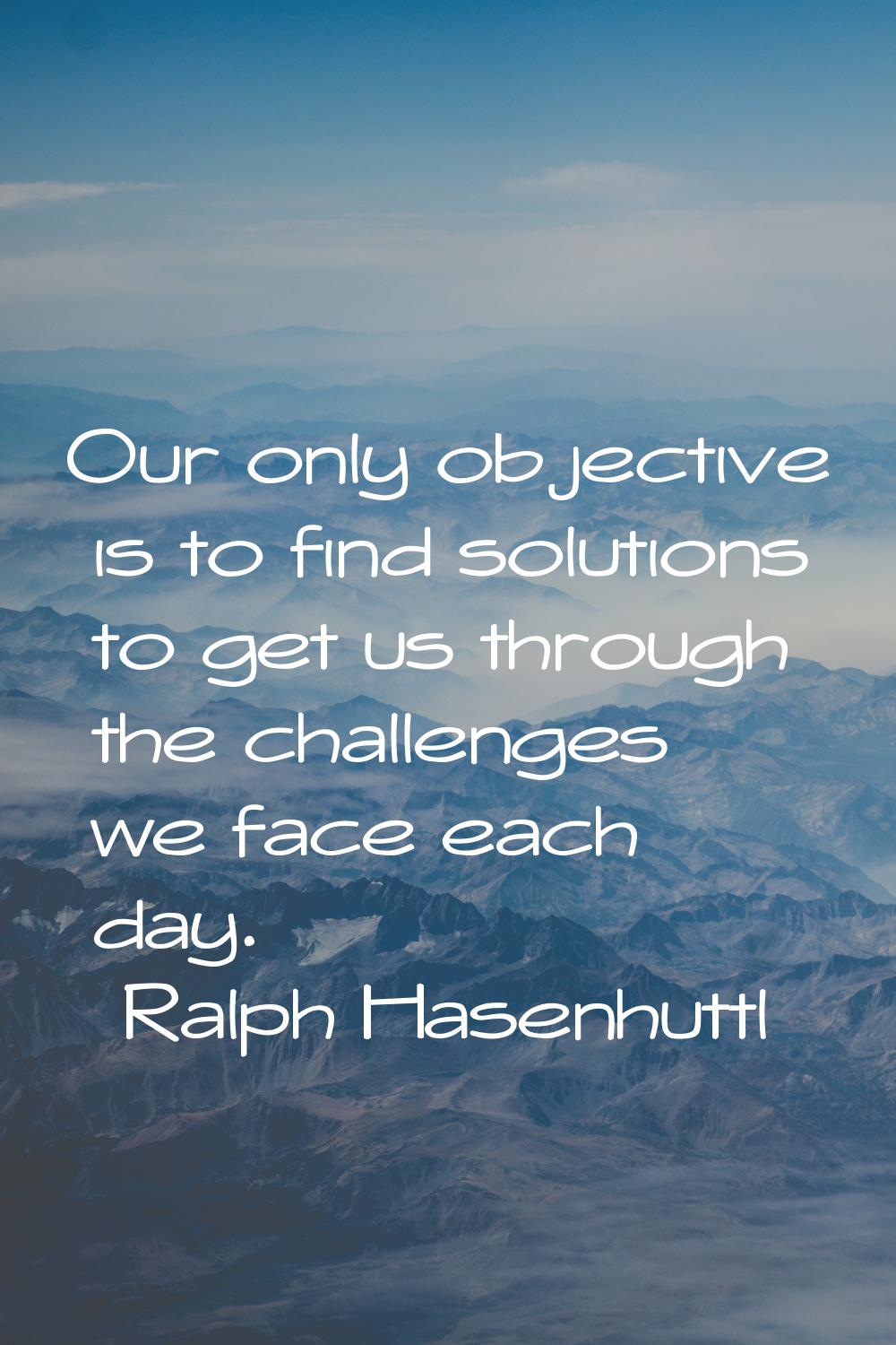 Our only objective is to find solutions to get us through the challenges we face each day.