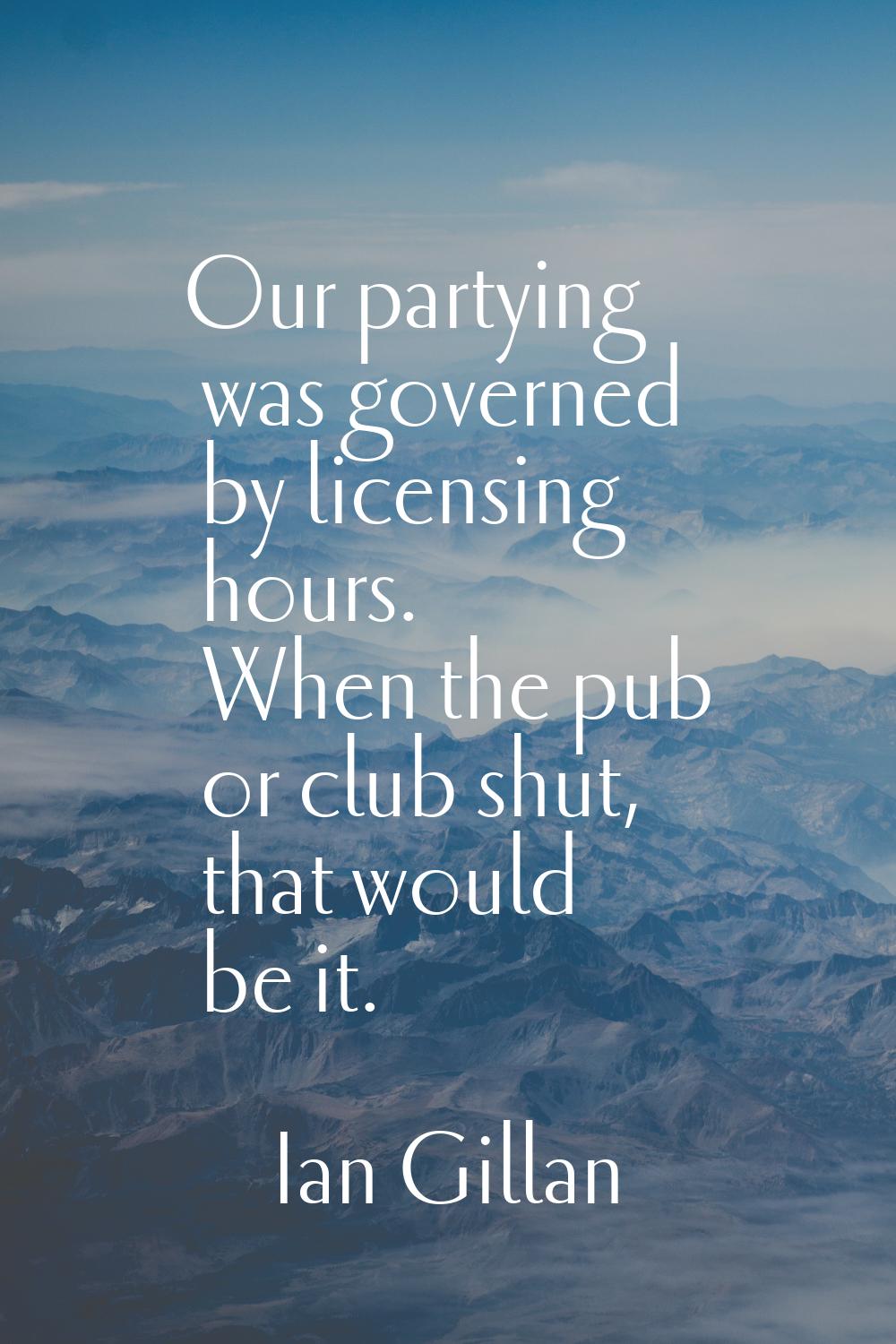 Our partying was governed by licensing hours. When the pub or club shut, that would be it.
