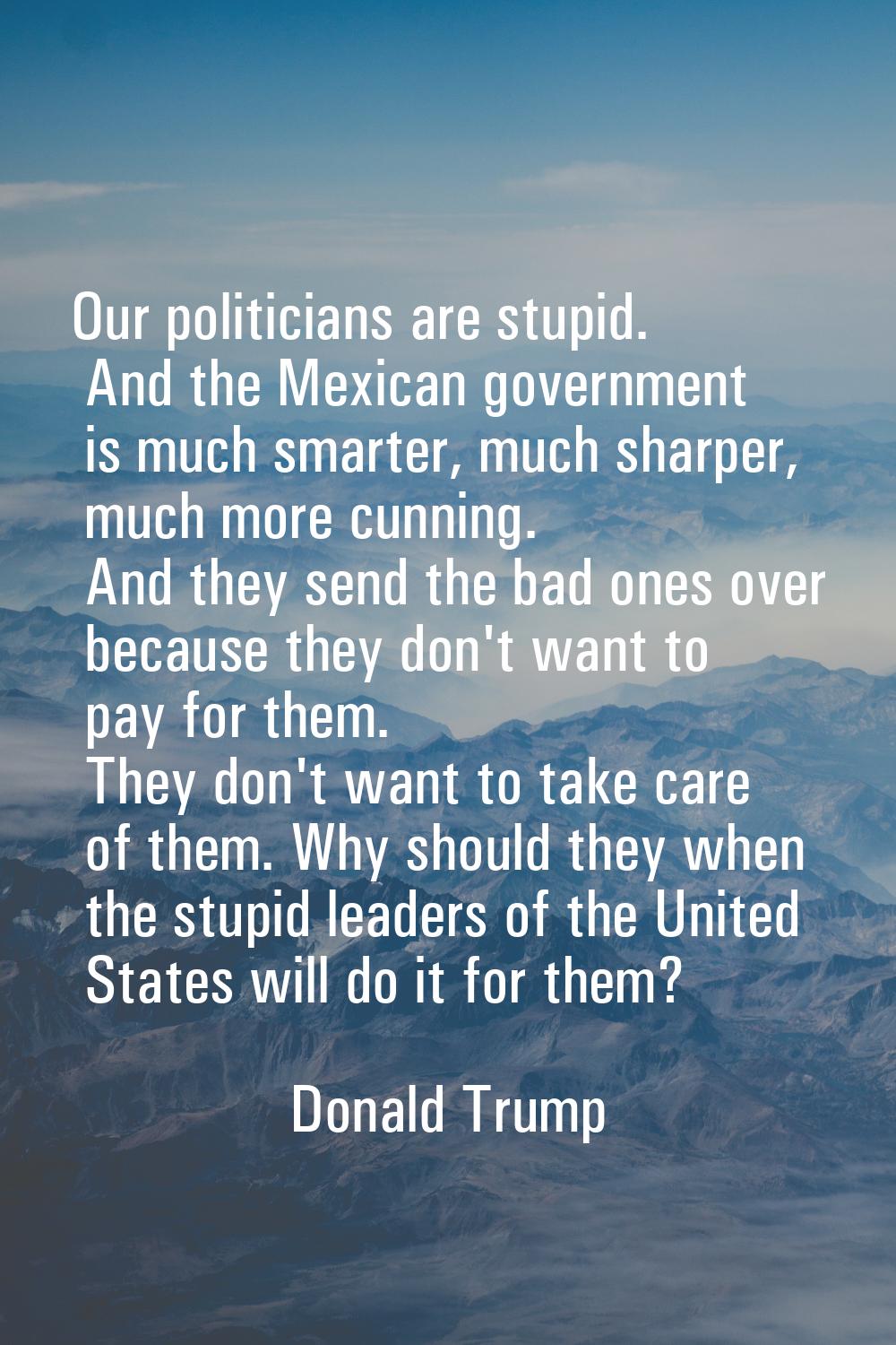 Our politicians are stupid. And the Mexican government is much smarter, much sharper, much more cun