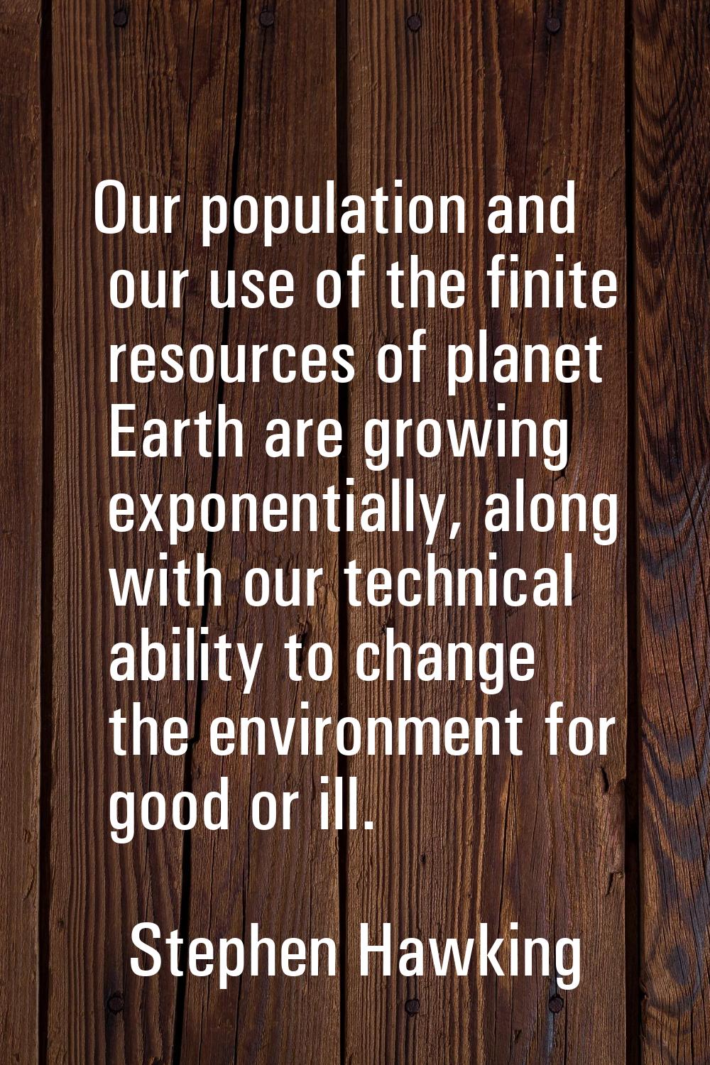 Our population and our use of the finite resources of planet Earth are growing exponentially, along