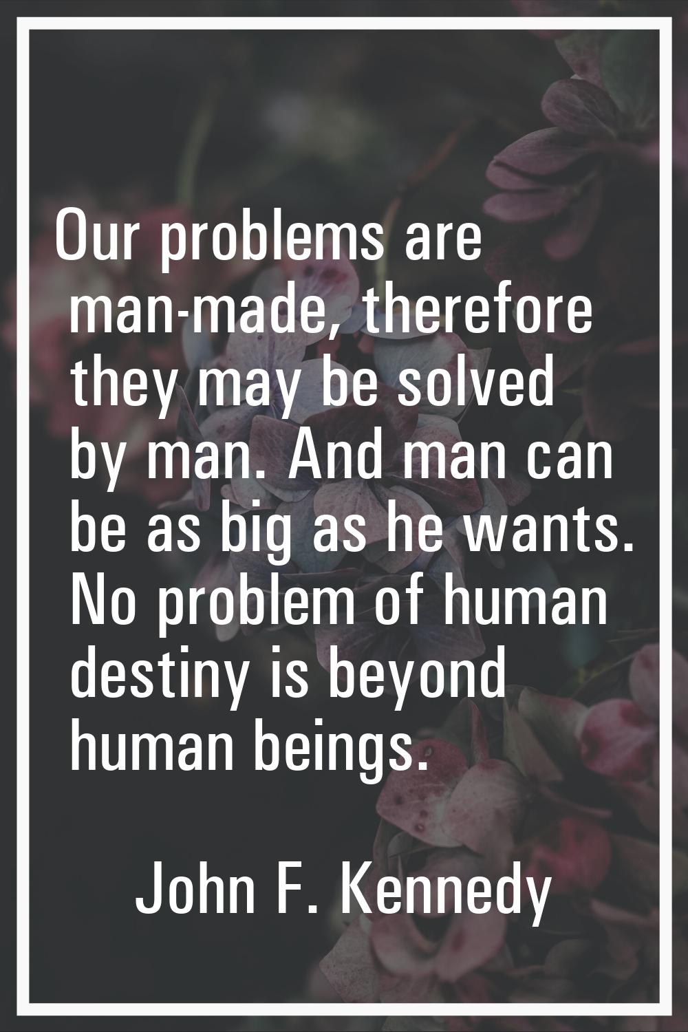 Our problems are man-made, therefore they may be solved by man. And man can be as big as he wants. 