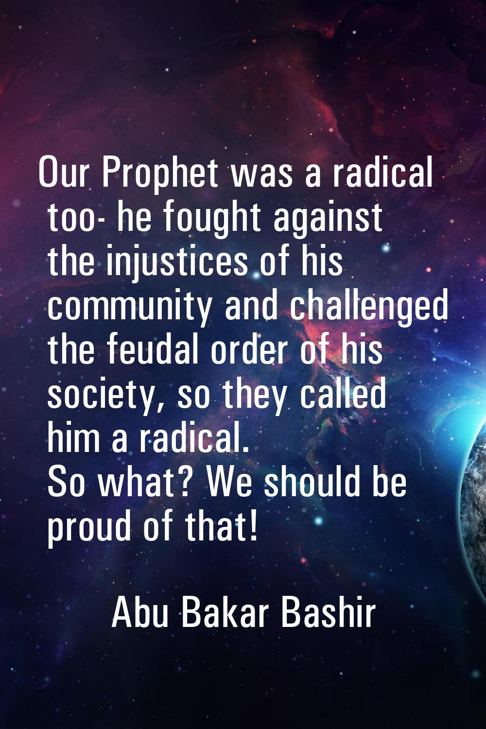 Our Prophet was a radical too- he fought against the injustices of his community and challenged the