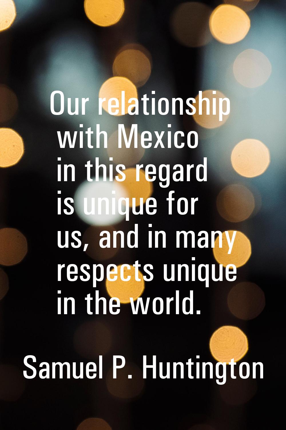 Our relationship with Mexico in this regard is unique for us, and in many respects unique in the wo