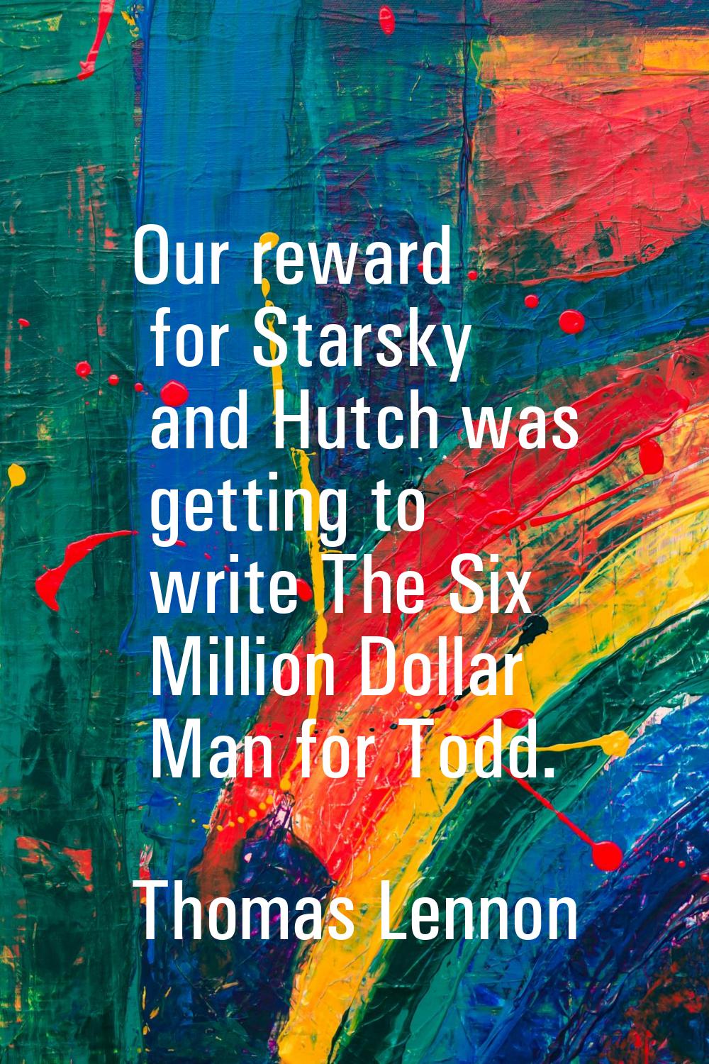 Our reward for Starsky and Hutch was getting to write The Six Million Dollar Man for Todd.