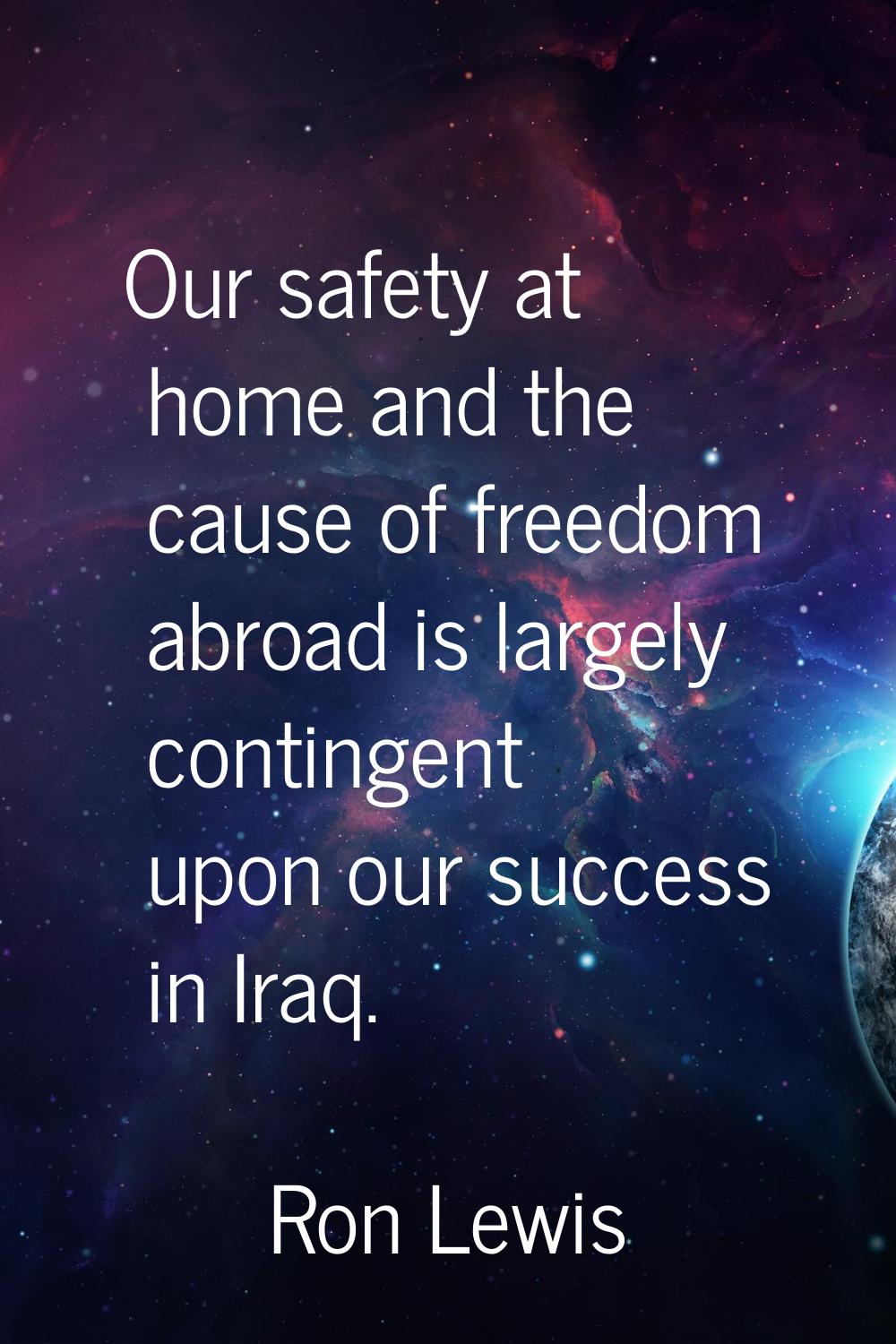 Our safety at home and the cause of freedom abroad is largely contingent upon our success in Iraq.