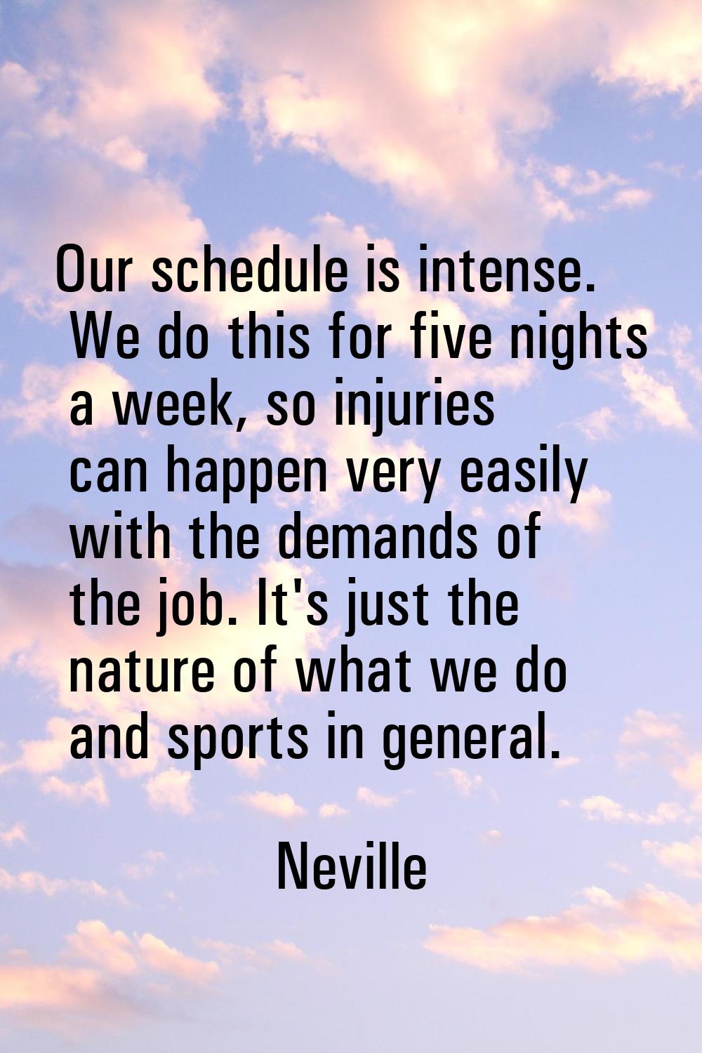 Our schedule is intense. We do this for five nights a week, so injuries can happen very easily with