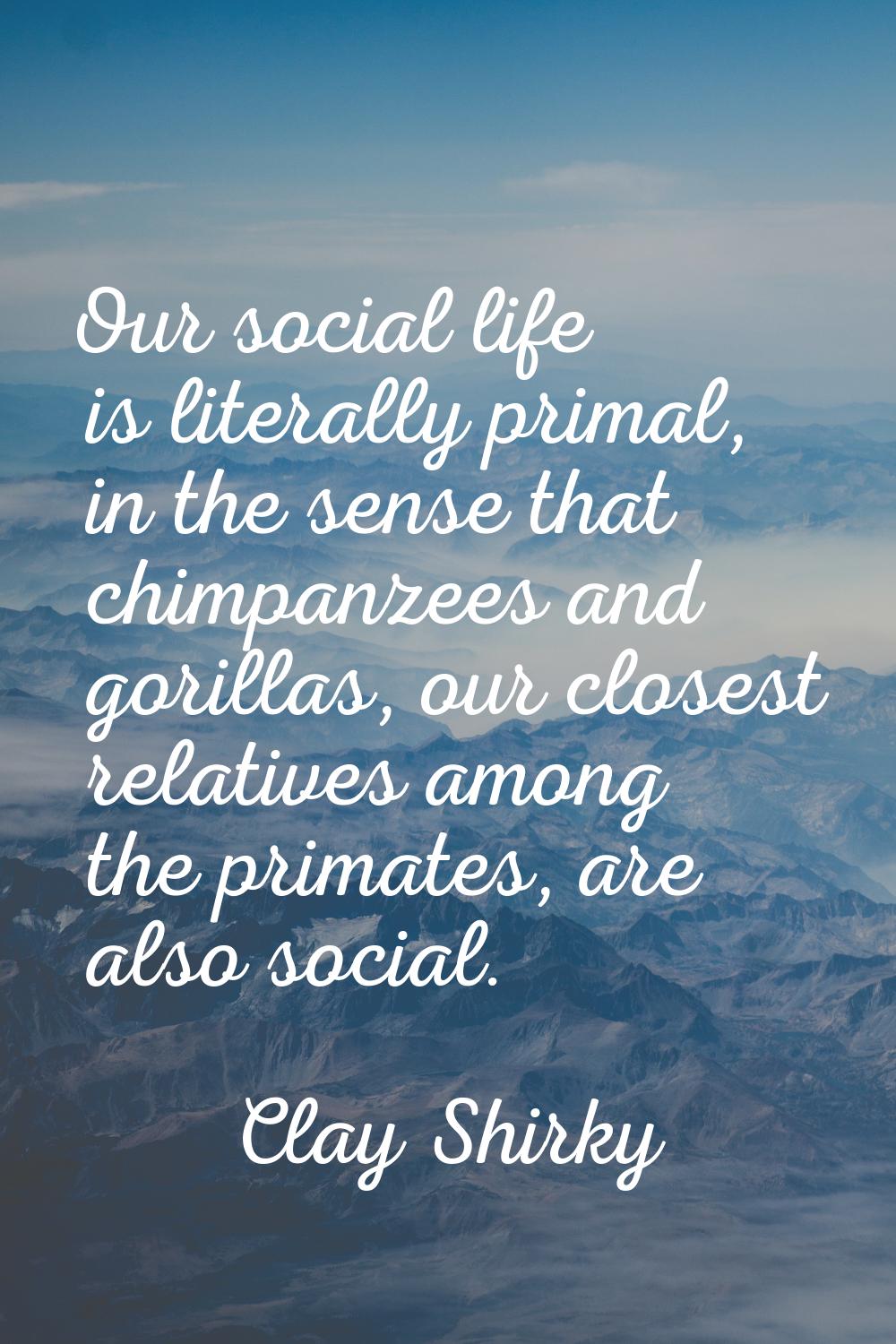 Our social life is literally primal, in the sense that chimpanzees and gorillas, our closest relati