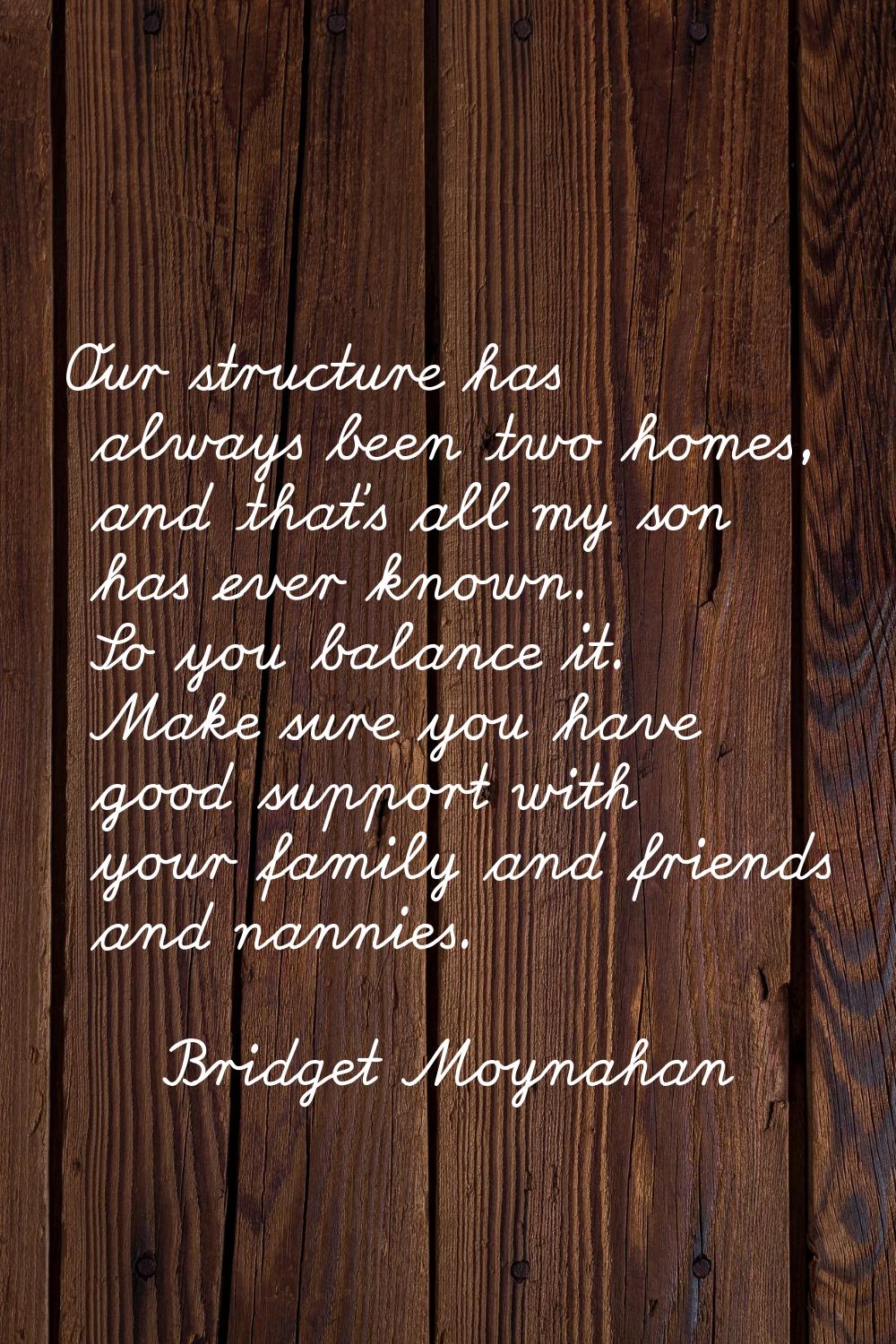 Our structure has always been two homes, and that's all my son has ever known. So you balance it. M