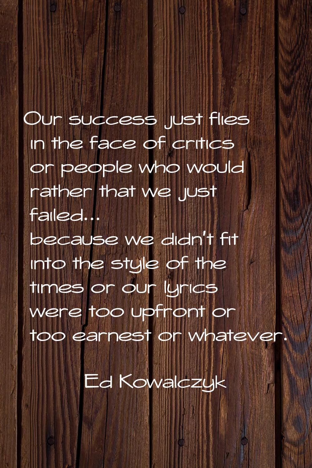 Our success just flies in the face of critics or people who would rather that we just failed... bec