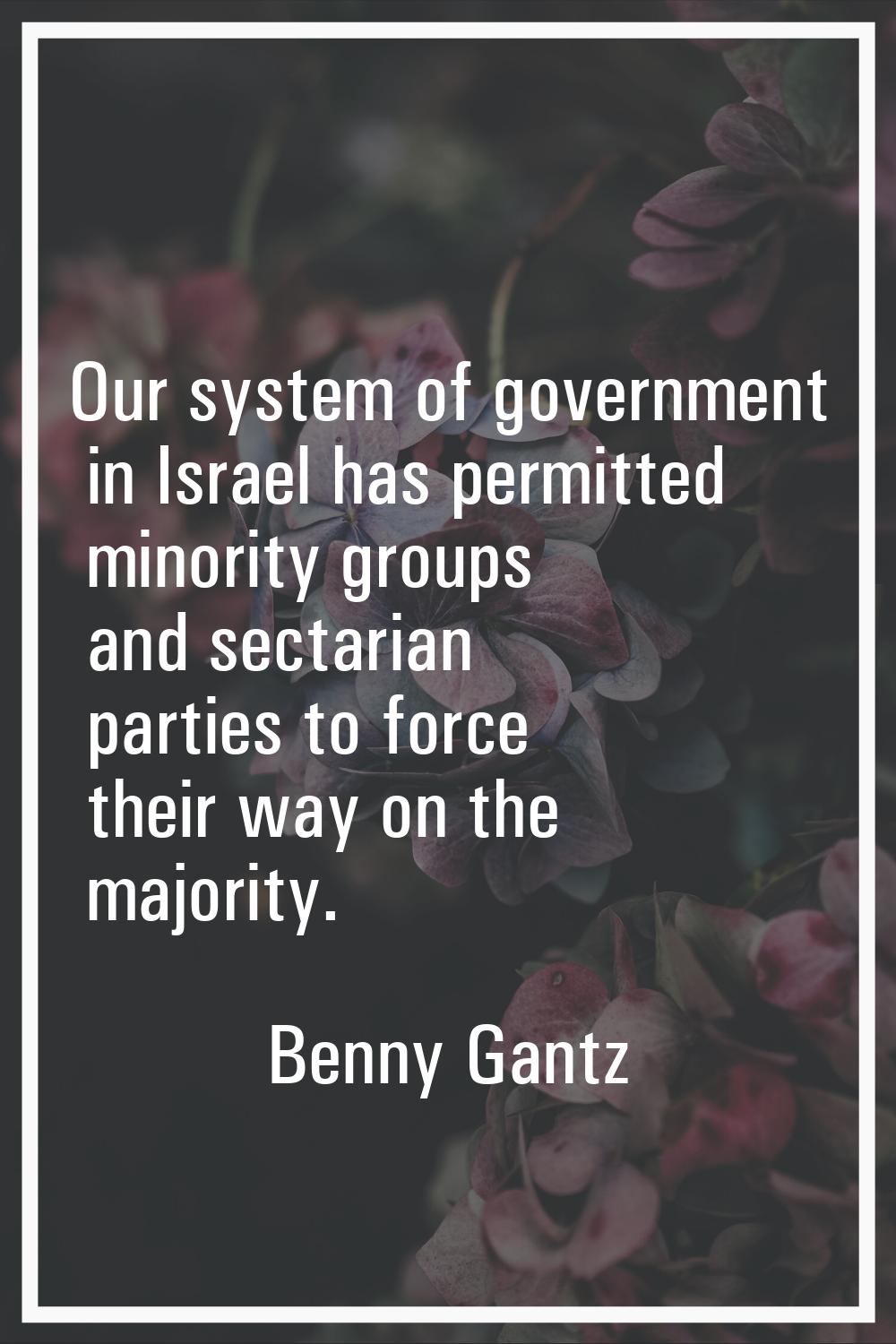 Our system of government in Israel has permitted minority groups and sectarian parties to force the