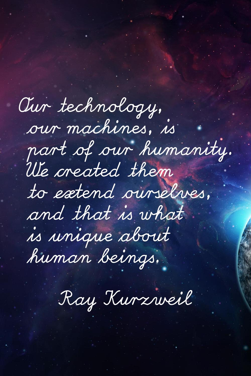 Our technology, our machines, is part of our humanity. We created them to extend ourselves, and tha
