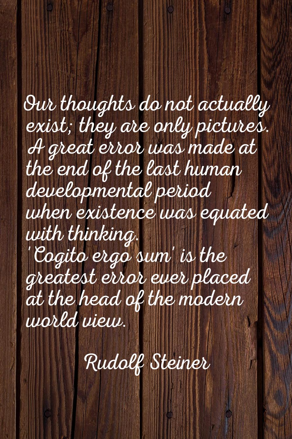 Our thoughts do not actually exist; they are only pictures. A great error was made at the end of th