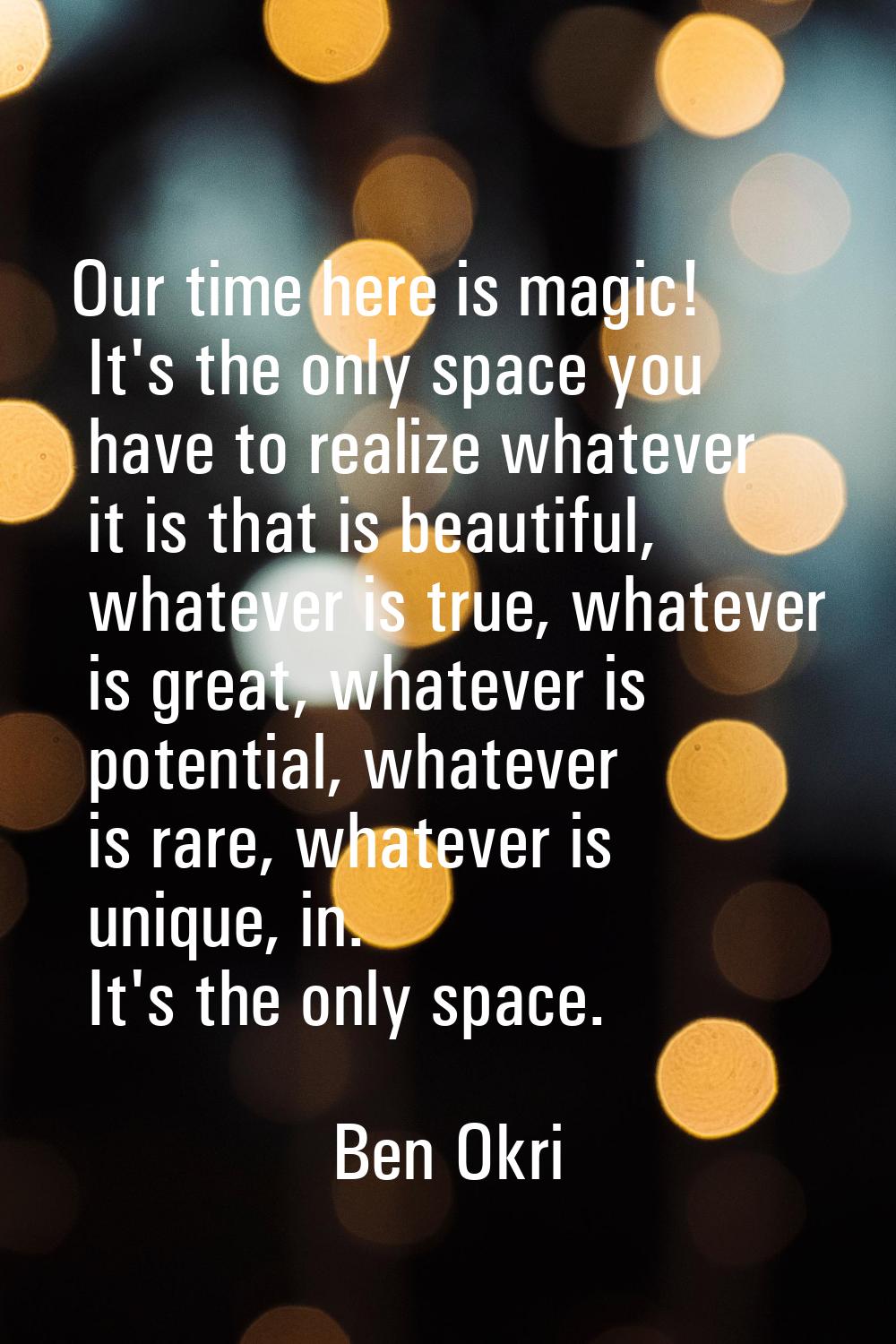 Our time here is magic! It's the only space you have to realize whatever it is that is beautiful, w