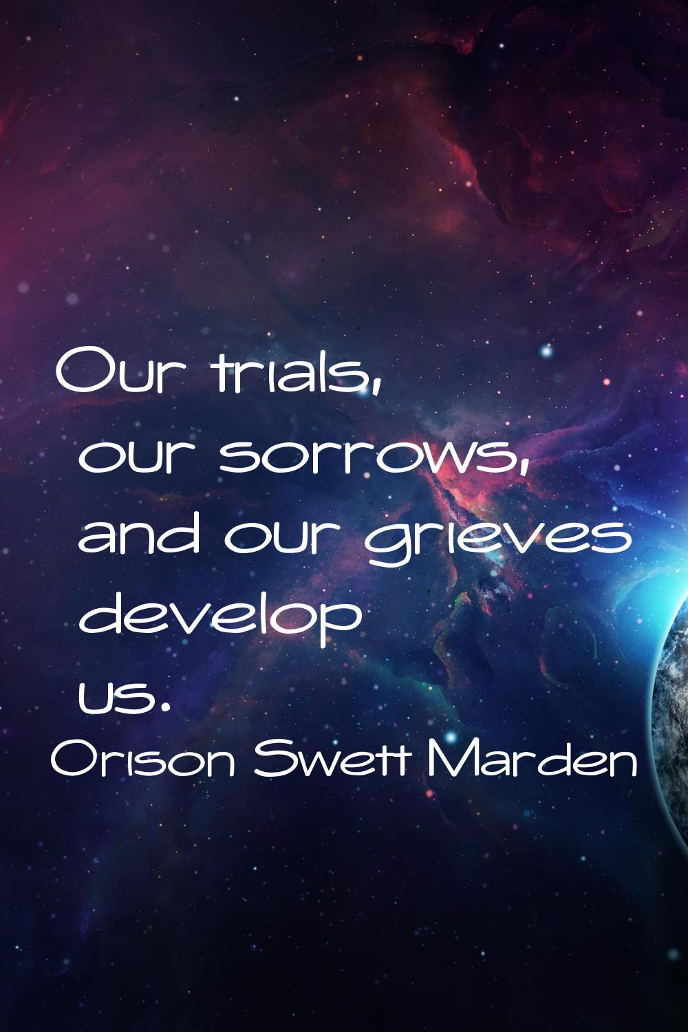Our trials, our sorrows, and our grieves develop us.