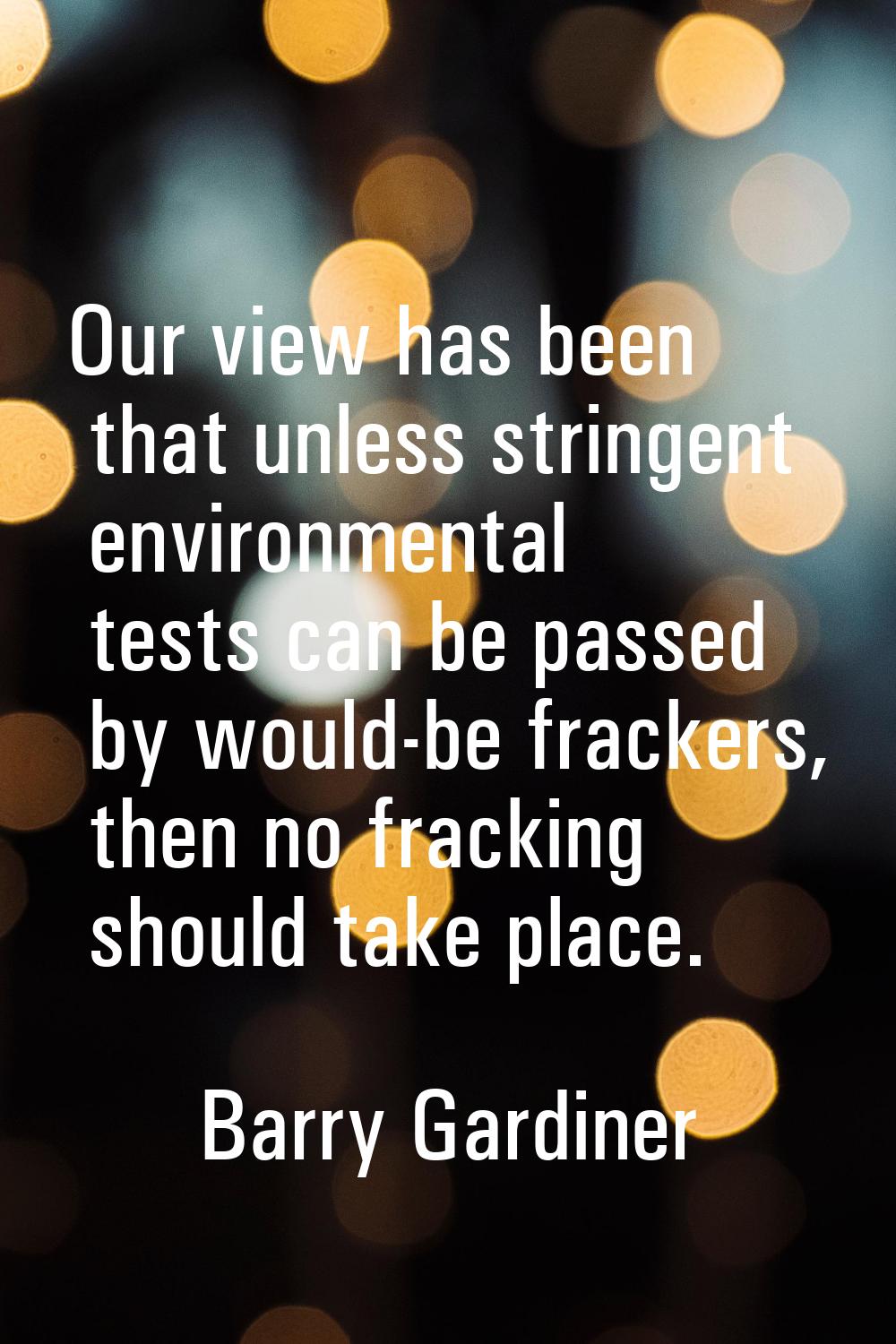 Our view has been that unless stringent environmental tests can be passed by would-be frackers, the