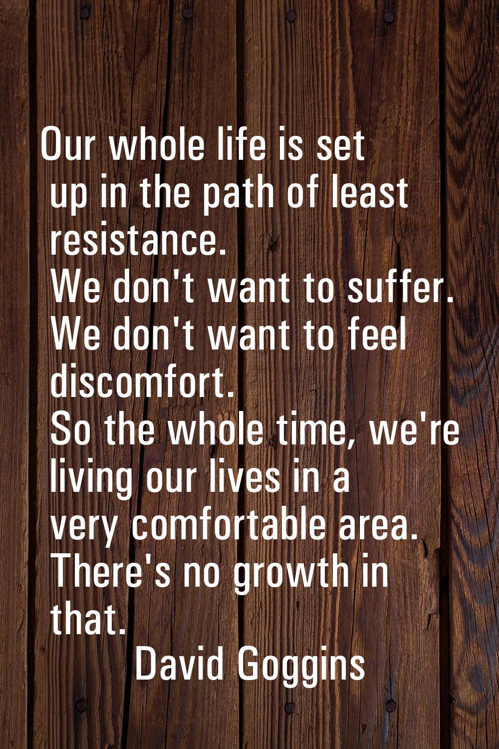 Our whole life is set up in the path of least resistance. We don't want to suffer. We don't want to
