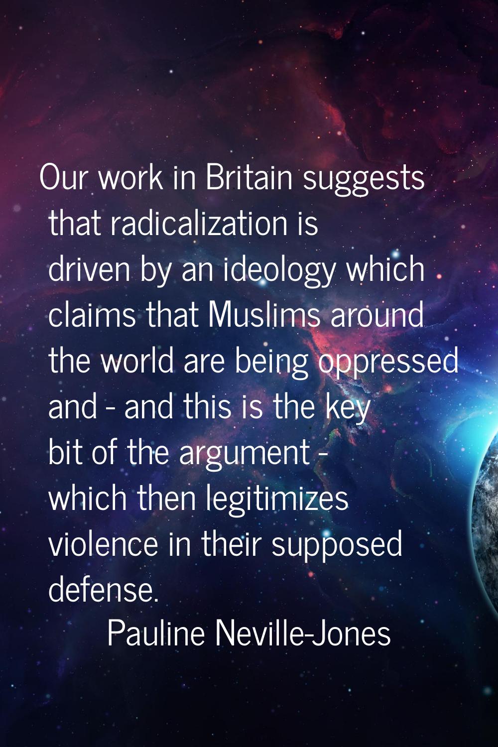 Our work in Britain suggests that radicalization is driven by an ideology which claims that Muslims