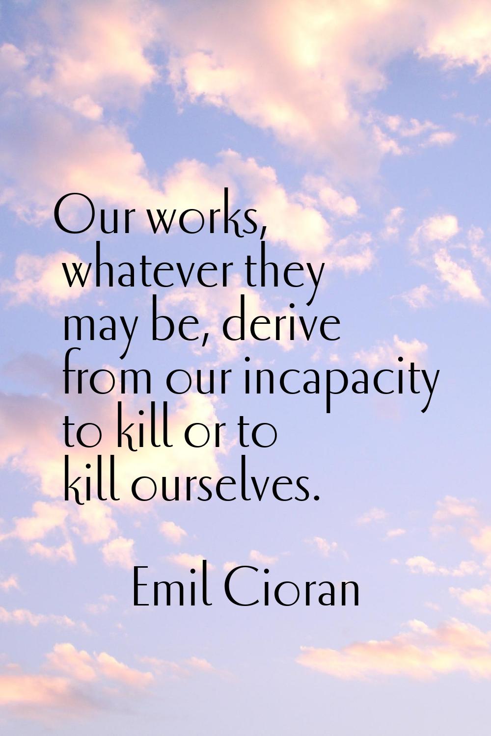 Our works, whatever they may be, derive from our incapacity to kill or to kill ourselves.