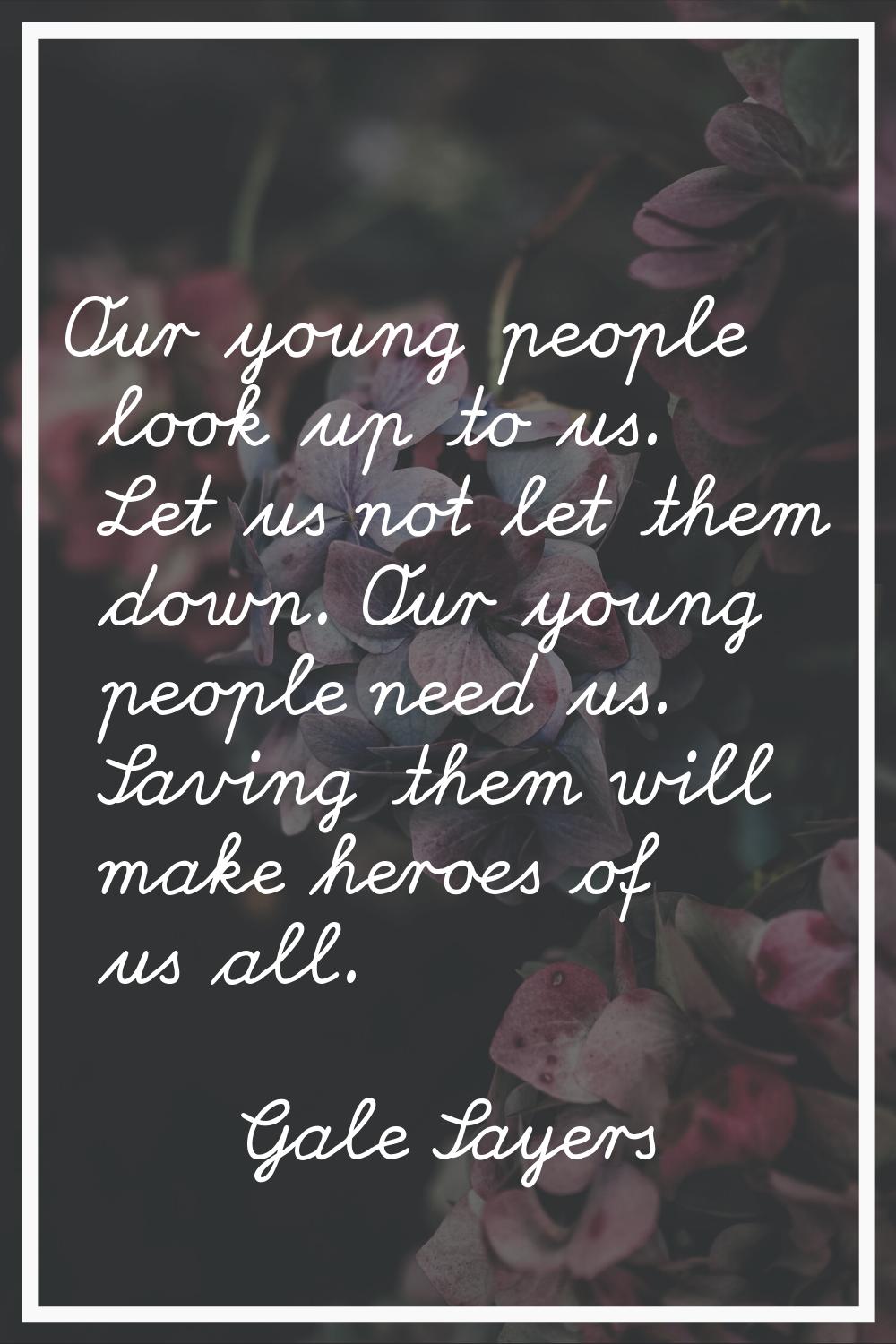 Our young people look up to us. Let us not let them down. Our young people need us. Saving them wil