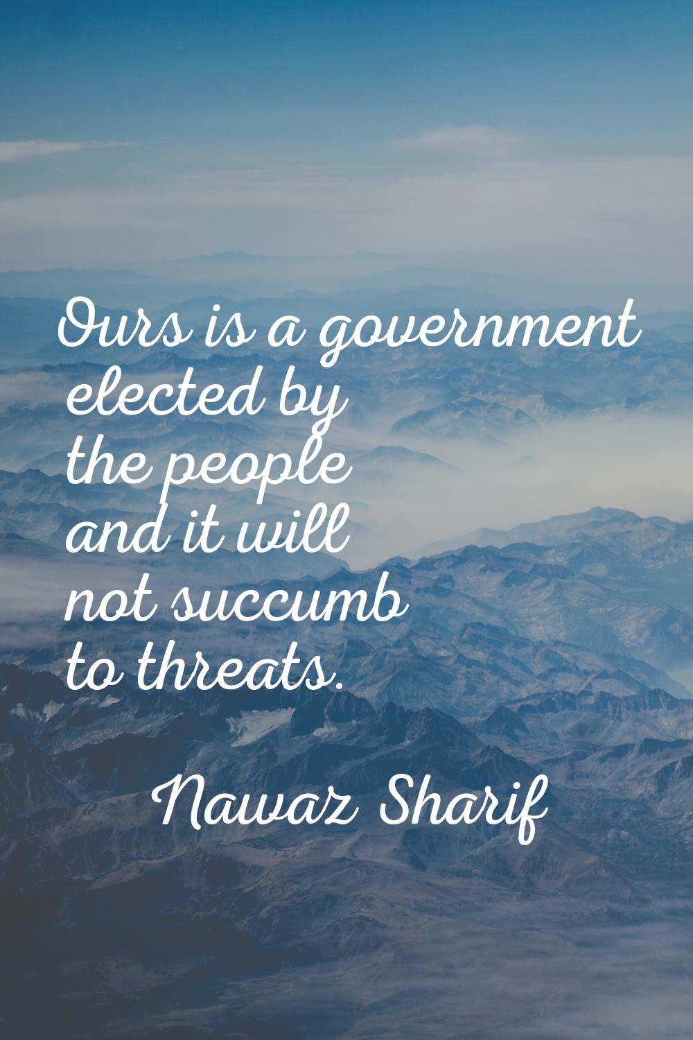 Ours is a government elected by the people and it will not succumb to threats.