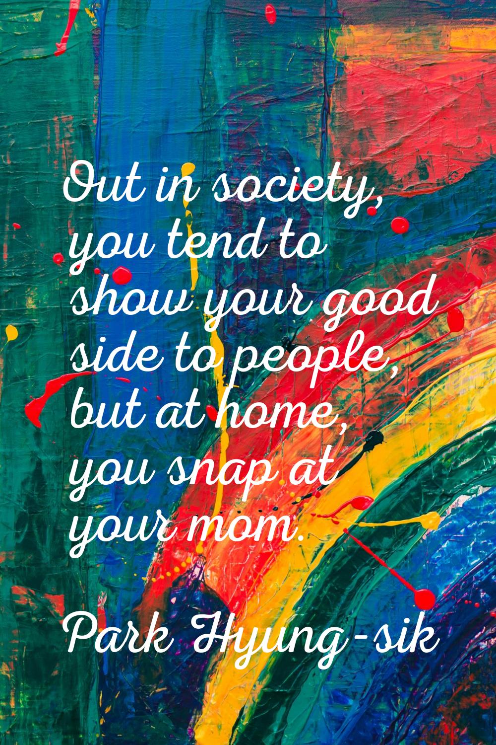 Out in society, you tend to show your good side to people, but at home, you snap at your mom.