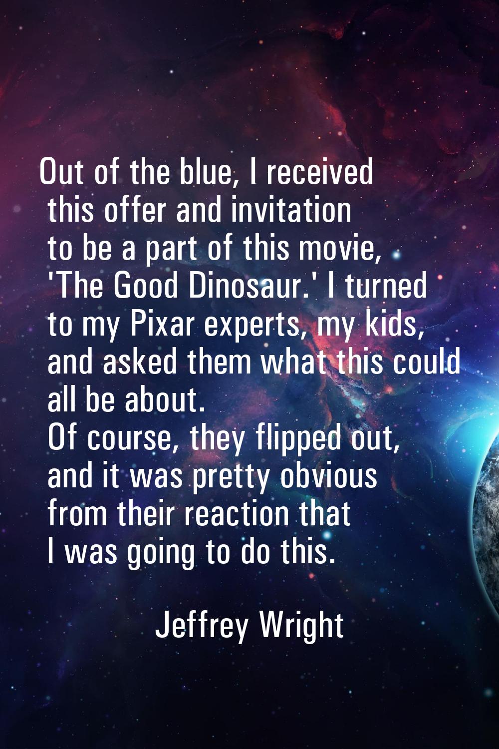 Out of the blue, I received this offer and invitation to be a part of this movie, 'The Good Dinosau