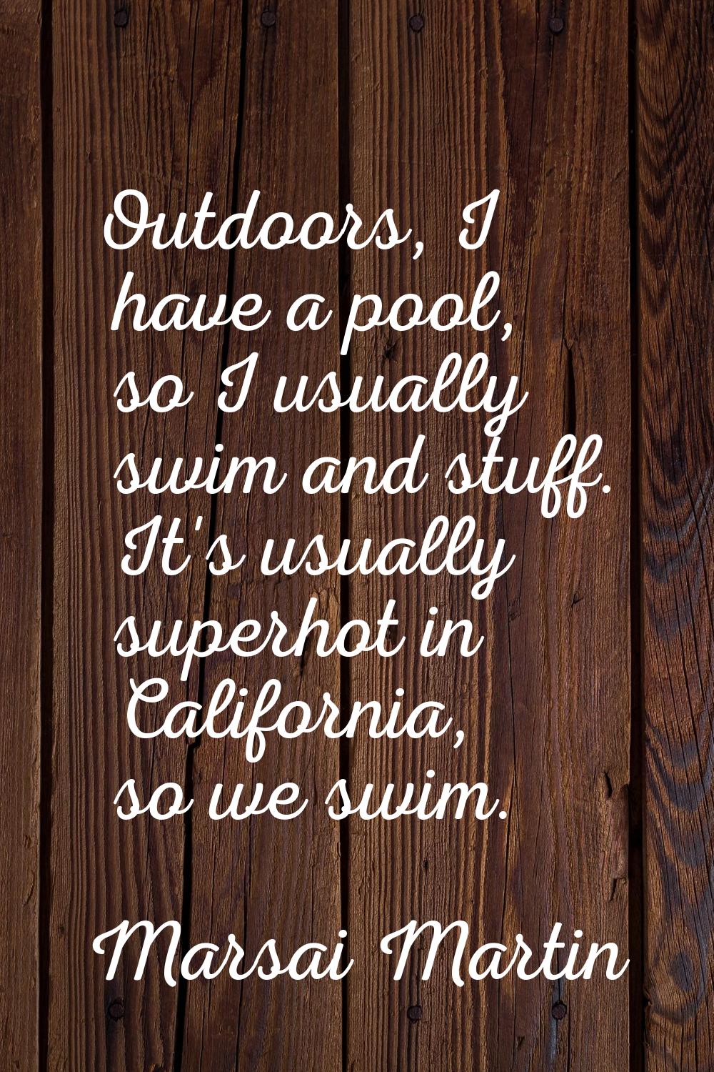 Outdoors, I have a pool, so I usually swim and stuff. It's usually superhot in California, so we sw