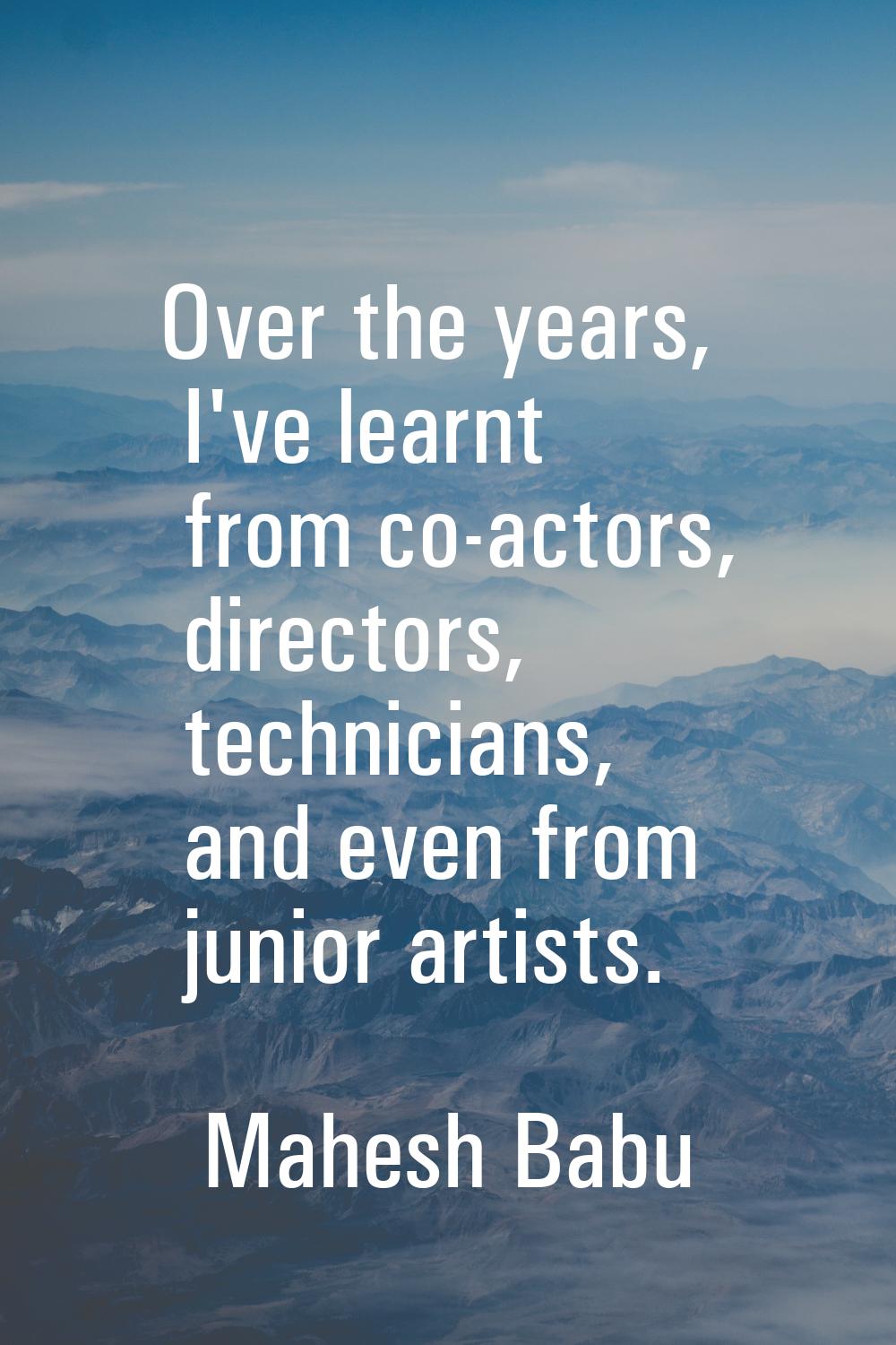 Over the years, I've learnt from co-actors, directors, technicians, and even from junior artists.