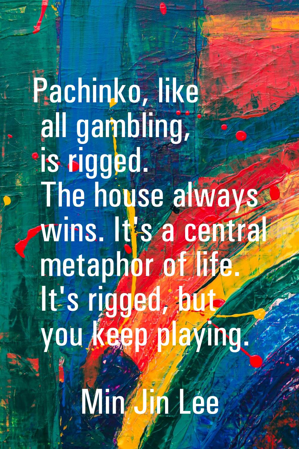Pachinko, like all gambling, is rigged. The house always wins. It's a central metaphor of life. It'