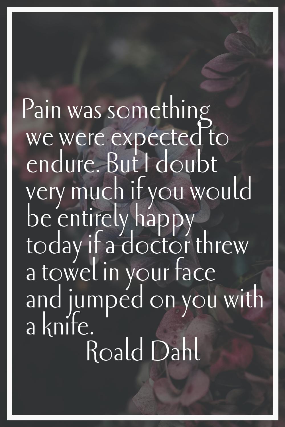 Pain was something we were expected to endure. But I doubt very much if you would be entirely happy