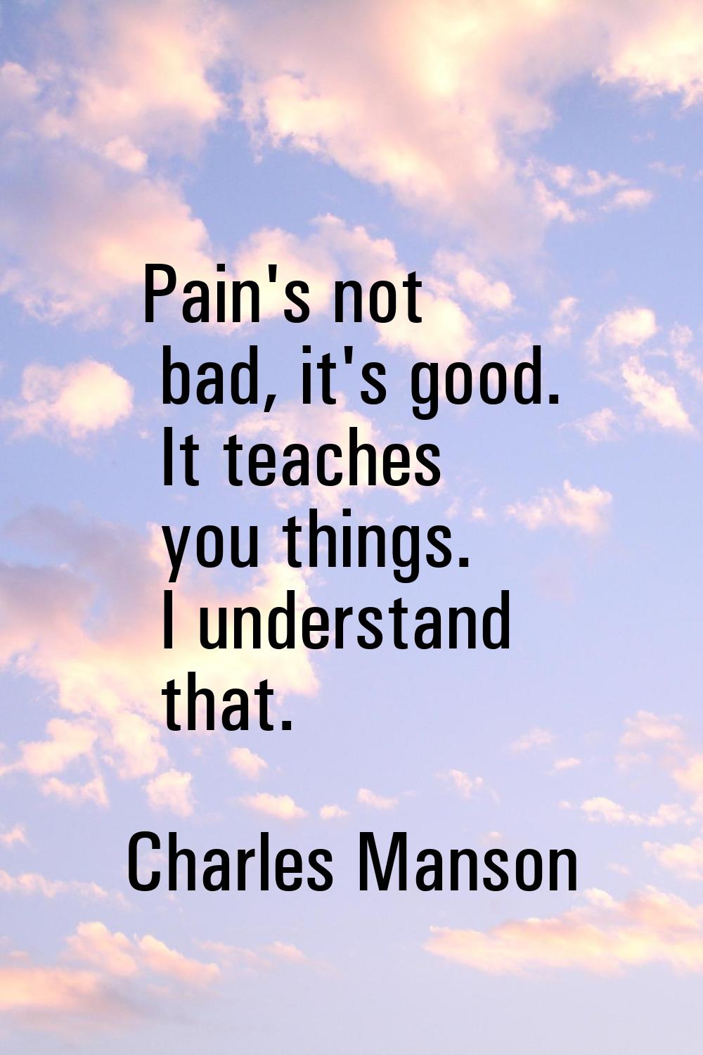 Pain's not bad, it's good. It teaches you things. I understand that.