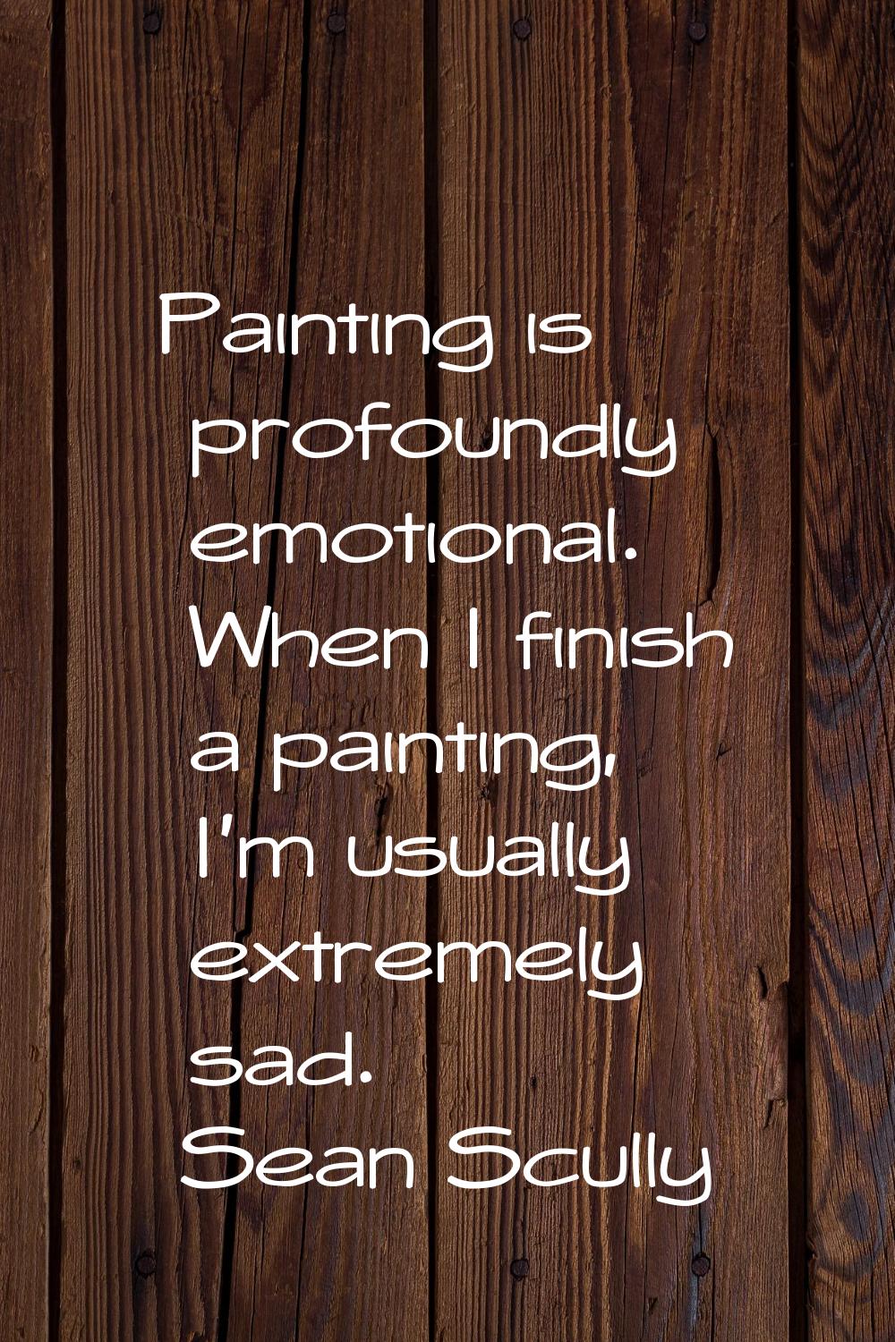 Painting is profoundly emotional. When I finish a painting, I'm usually extremely sad.