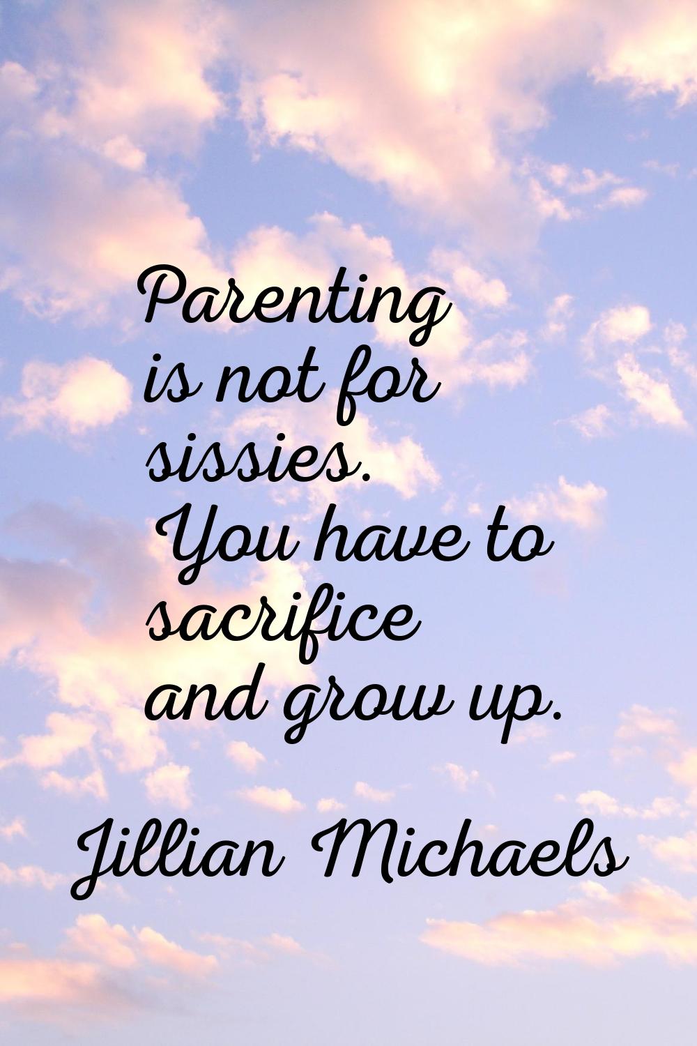 Parenting is not for sissies. You have to sacrifice and grow up.