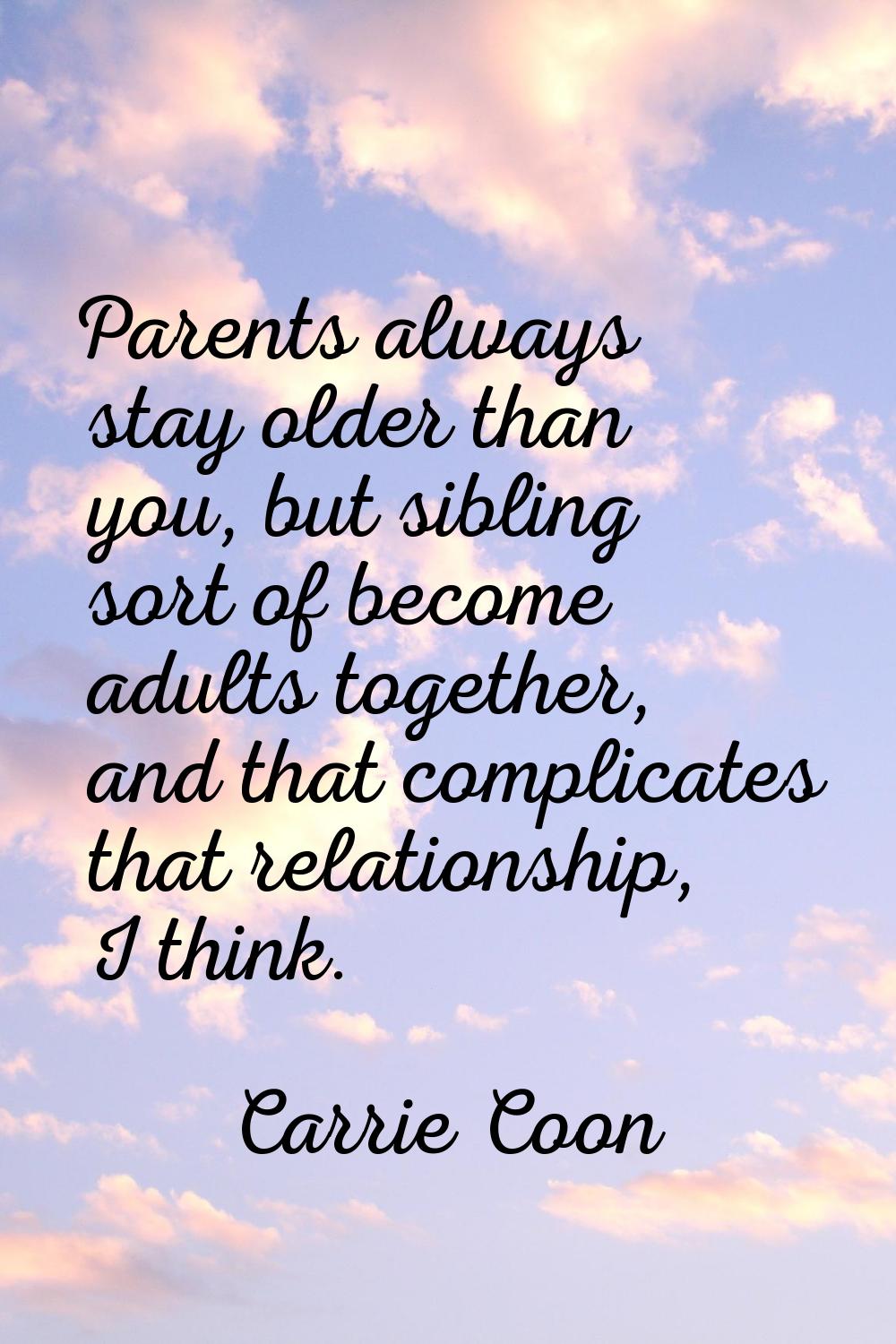 Parents always stay older than you, but sibling sort of become adults together, and that complicate