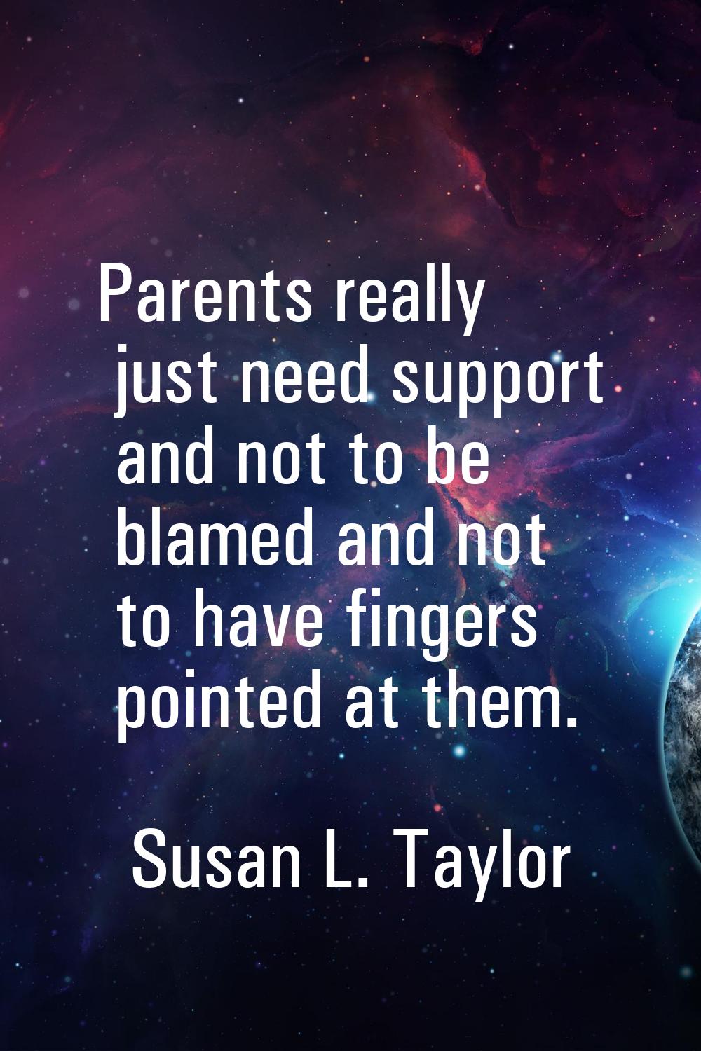 Parents really just need support and not to be blamed and not to have fingers pointed at them.
