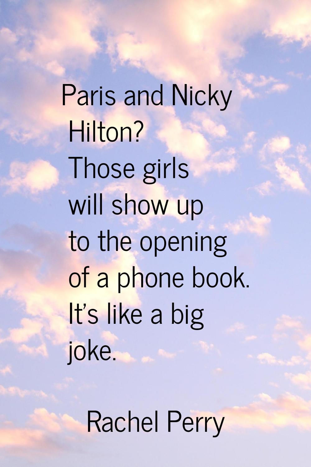 Paris and Nicky Hilton? Those girls will show up to the opening of a phone book. It's like a big jo