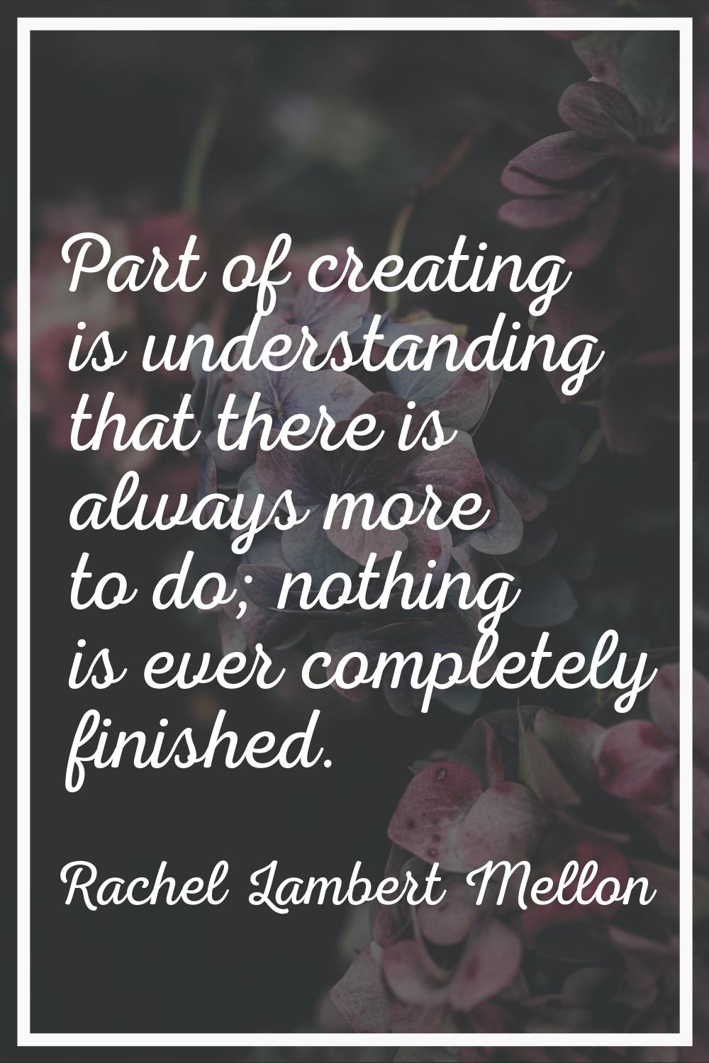 Part of creating is understanding that there is always more to do; nothing is ever completely finis