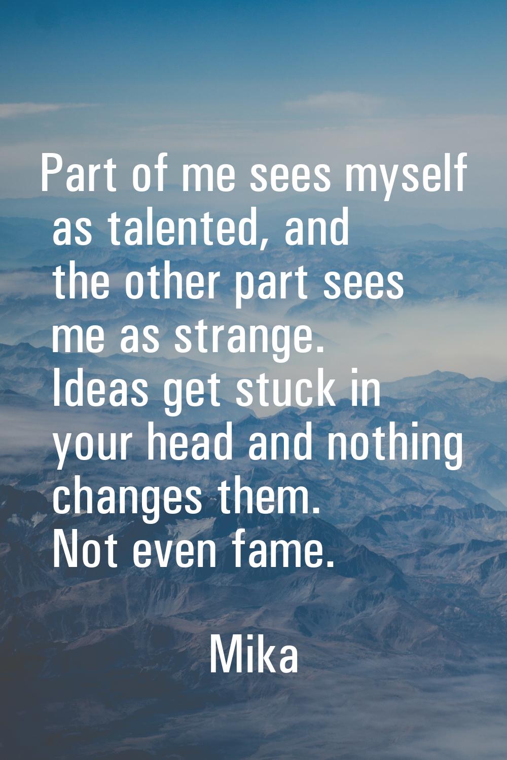 Part of me sees myself as talented, and the other part sees me as strange. Ideas get stuck in your 