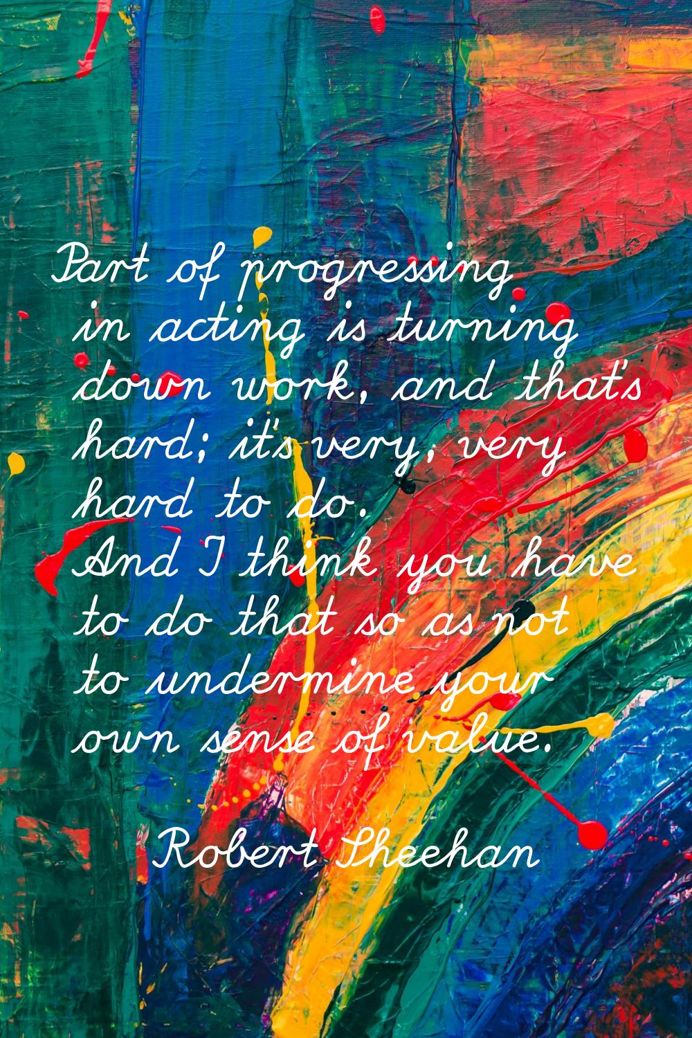 Part of progressing in acting is turning down work, and that's hard; it's very, very hard to do. An