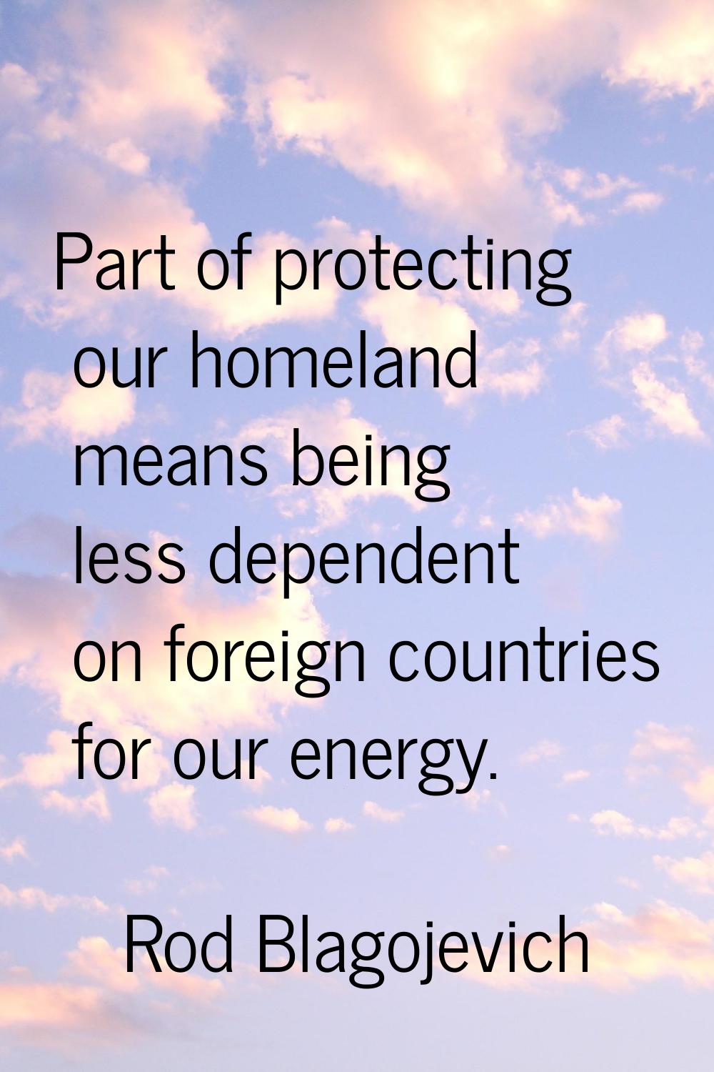 Part of protecting our homeland means being less dependent on foreign countries for our energy.
