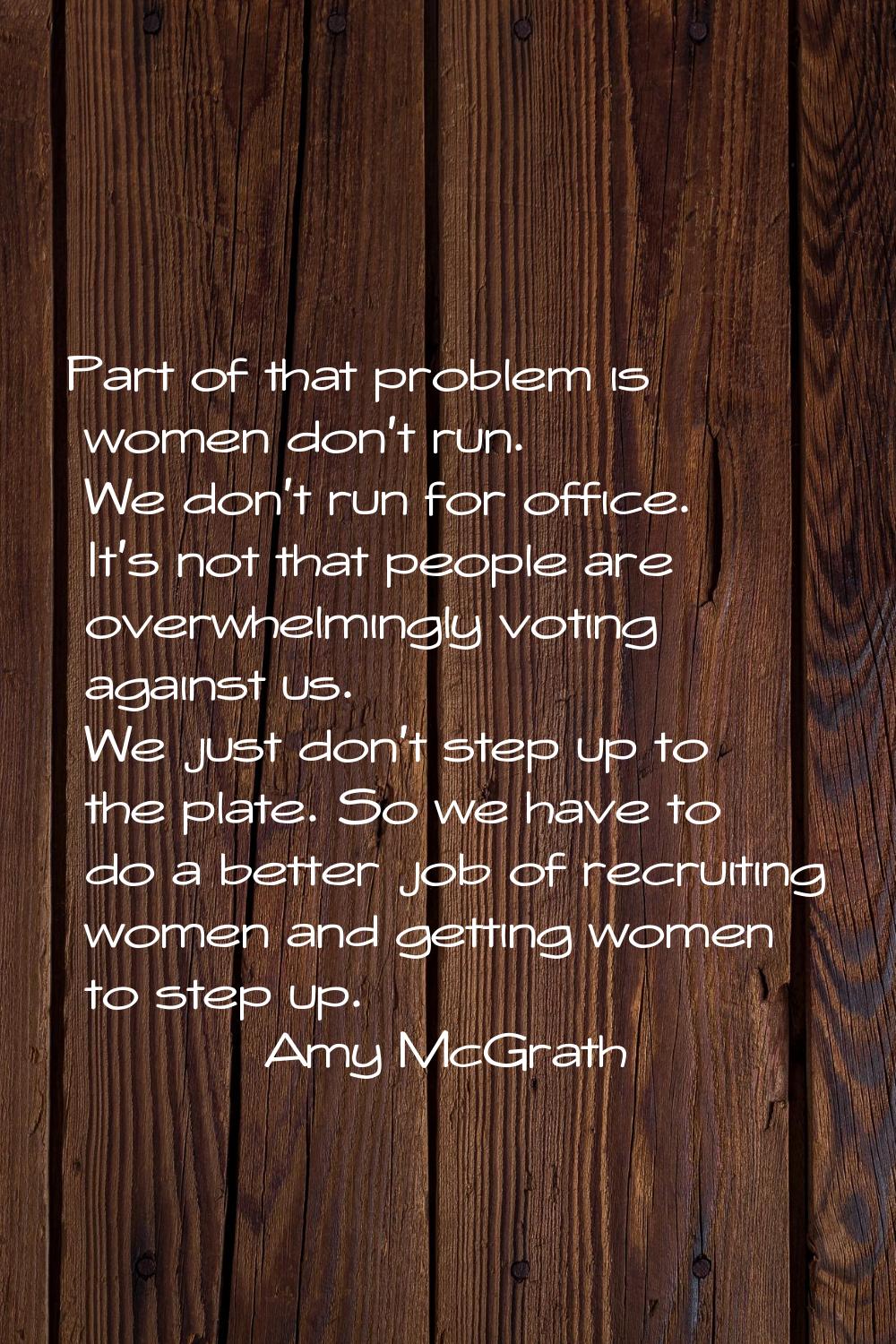 Part of that problem is women don't run. We don't run for office. It's not that people are overwhel
