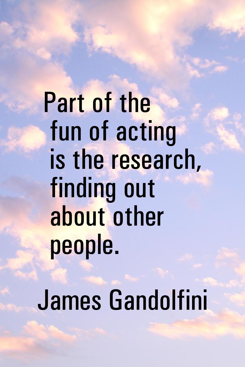 Part of the fun of acting is the research, finding out about other people.