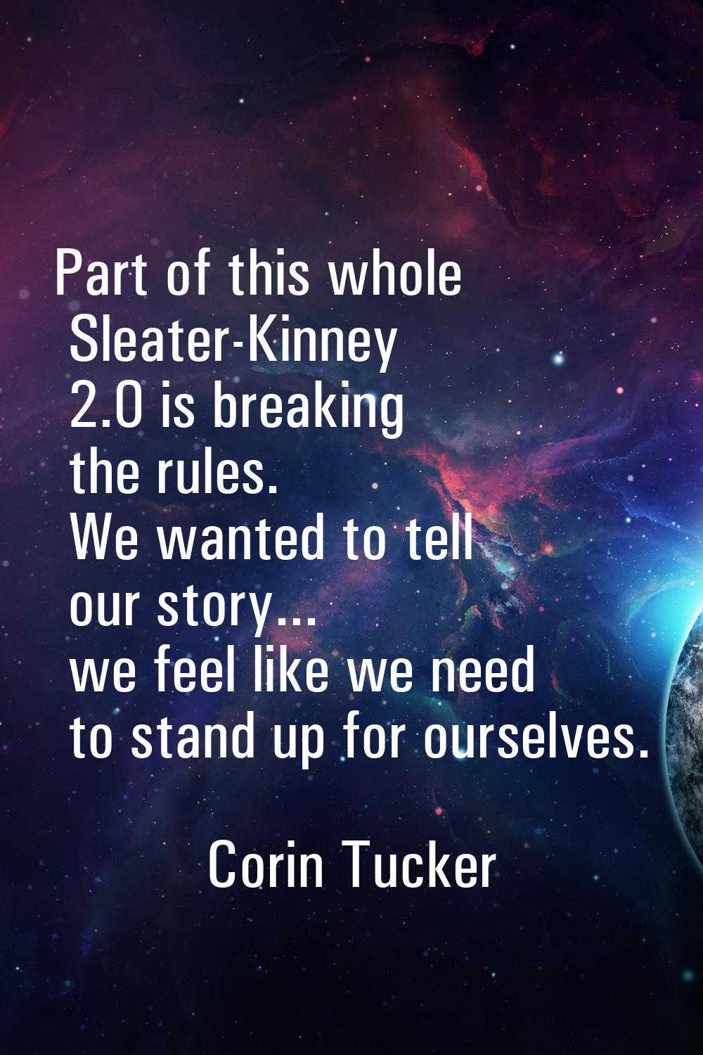 Part of this whole Sleater-Kinney 2.0 is breaking the rules. We wanted to tell our story... we feel