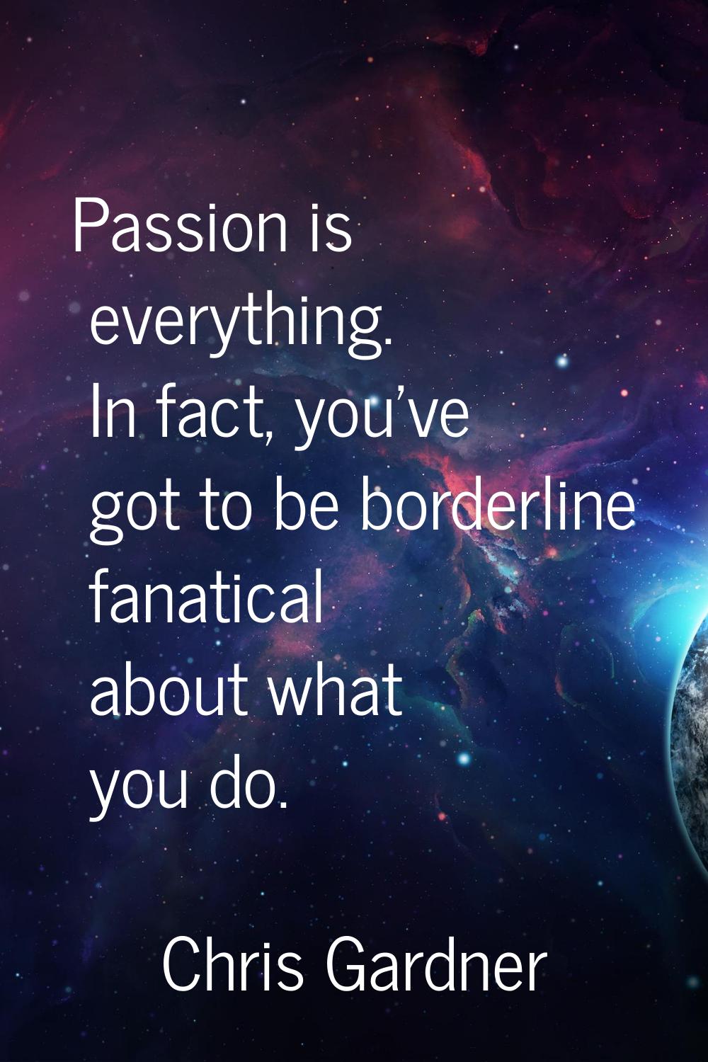 Passion is everything. In fact, you've got to be borderline fanatical about what you do.
