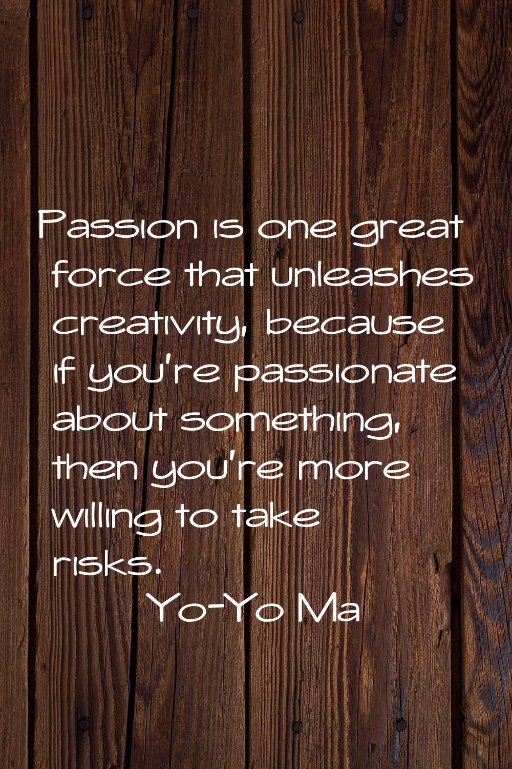 Passion is one great force that unleashes creativity, because if you're passionate about something,