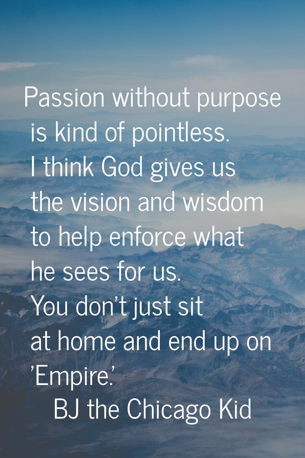 Passion without purpose is kind of pointless. I think God gives us the vision and wisdom to help en
