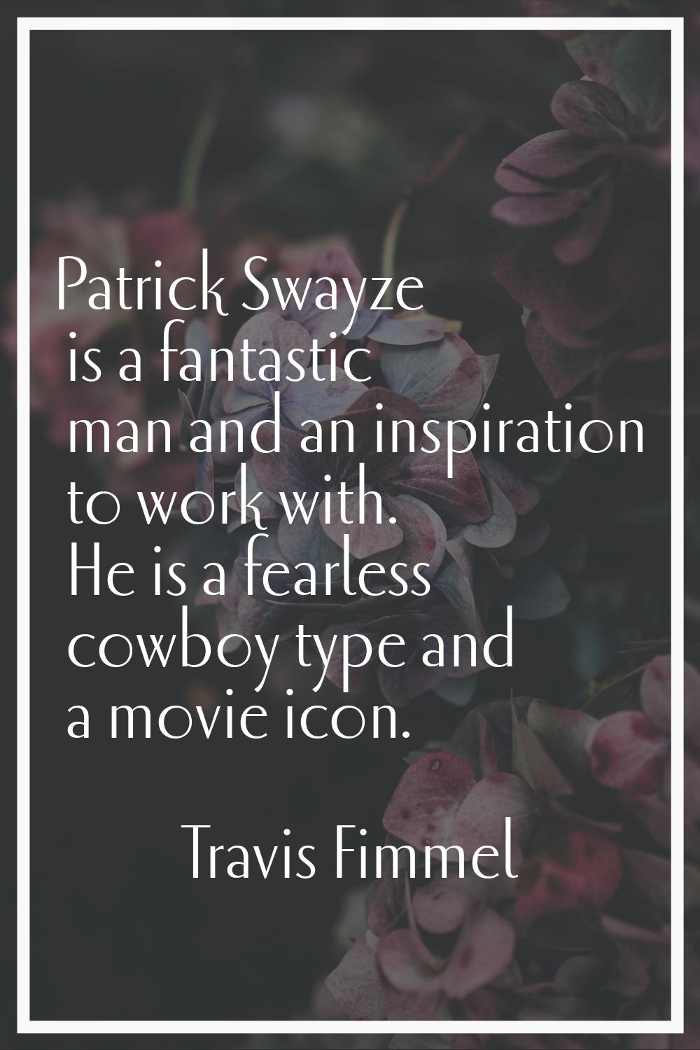 Patrick Swayze is a fantastic man and an inspiration to work with. He is a fearless cowboy type and